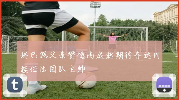 姆巴佩父亲赞德尚成就期待齐达内接任法国队主帅