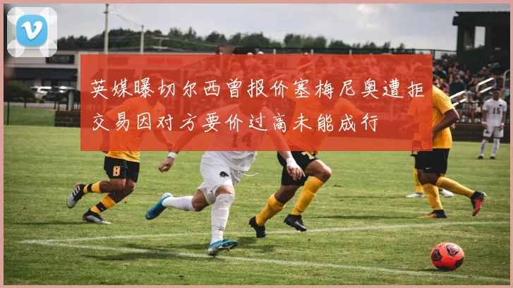 英媒曝切尔西曾报价塞梅尼奥遭拒交易因对方要价过高未能成行
