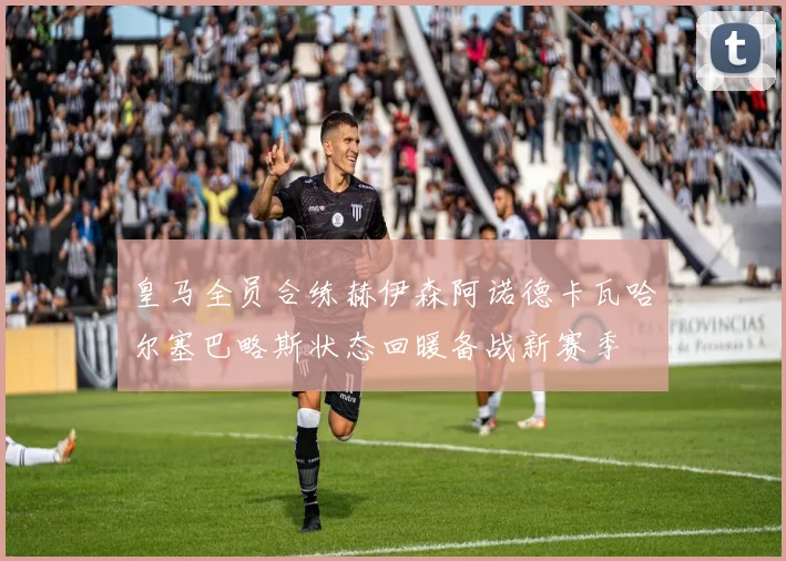 皇马全员合练赫伊森阿诺德卡瓦哈尔塞巴略斯状态回暖备战新赛季