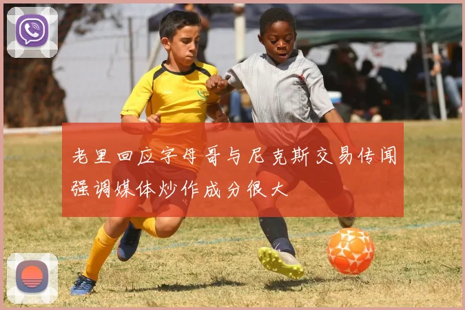 老里回应字母哥与尼克斯交易传闻强调媒体炒作成分很大