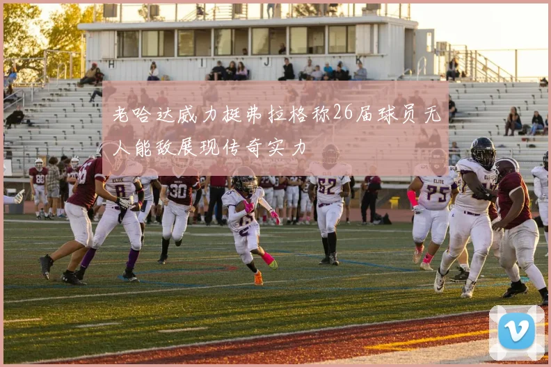 老哈达威力挺弗拉格称26届球员无人能敌展现传奇实力