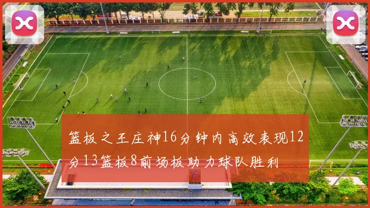 篮板之王庄神16分钟内高效表现12分13篮板8前场板助力球队胜利