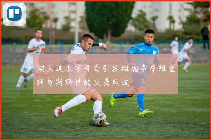 湖人追求字母哥引发雄鹿争夺维金斯与斯玛特的交易风波