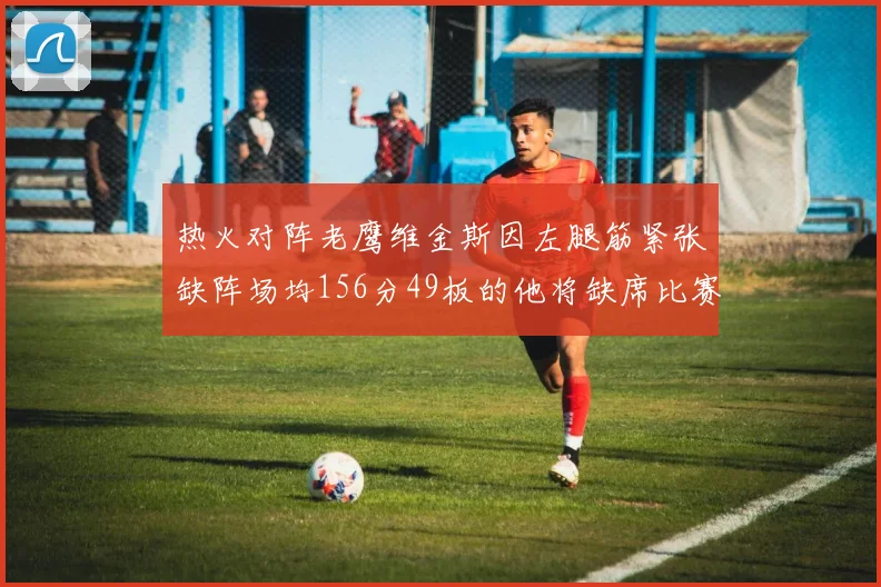 热火对阵老鹰维金斯因左腿筋紧张缺阵场均156分49板的他将缺席比赛