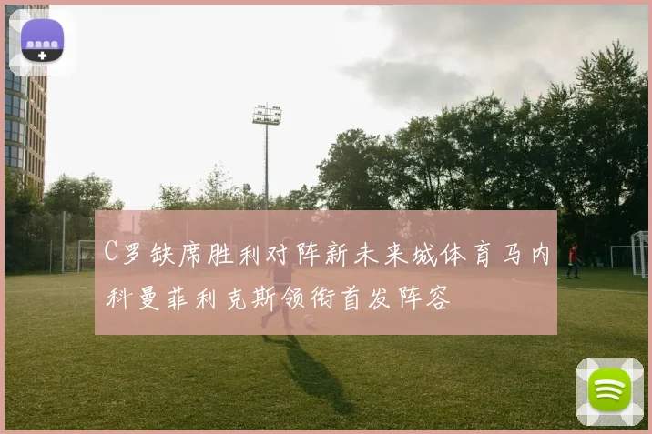 C罗缺席胜利对阵新未来城体育马内科曼菲利克斯领衔首发阵容