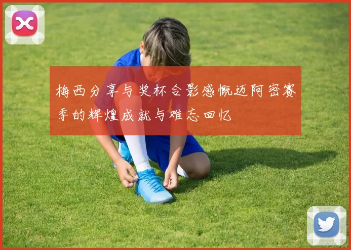 梅西分享与奖杯合影感慨迈阿密赛季的辉煌成就与难忘回忆