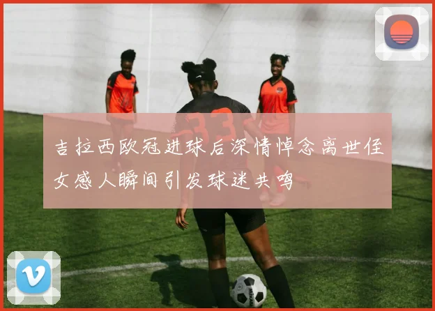 吉拉西欧冠进球后深情悼念离世侄女感人瞬间引发球迷共鸣