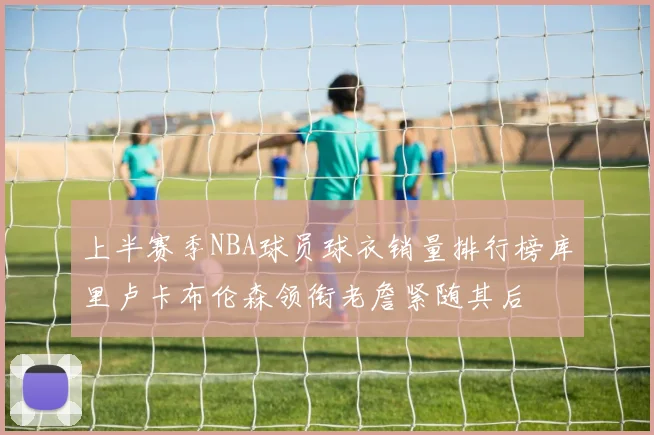 上半赛季NBA球员球衣销量排行榜库里卢卡布伦森领衔老詹紧随其后