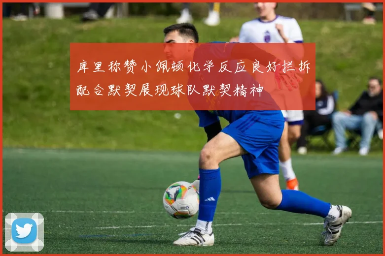 库里称赞小佩顿化学反应良好拦拆配合默契展现球队默契精神