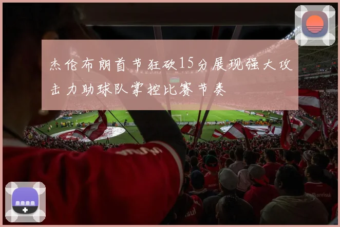 杰伦布朗首节狂砍15分展现强大攻击力助球队掌控比赛节奏