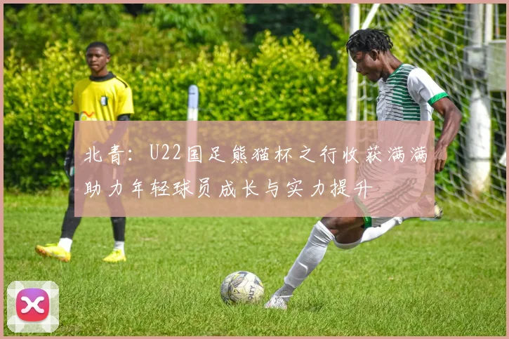 北青：U22国足熊猫杯之行收获满满助力年轻球员成长与实力提升