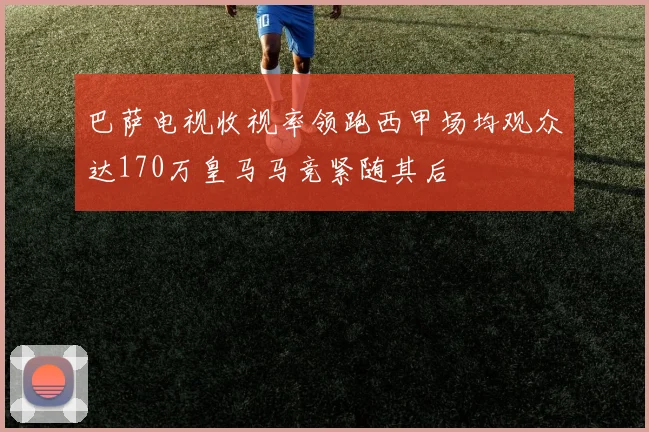 巴萨电视收视率领跑西甲场均观众达170万皇马马竞紧随其后