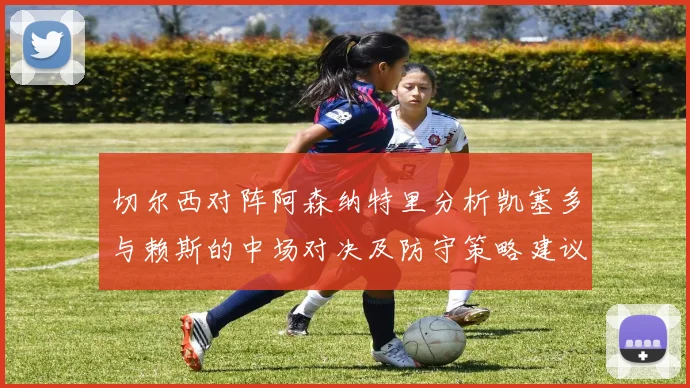 切尔西对阵阿森纳特里分析凯塞多与赖斯的中场对决及防守策略建议
