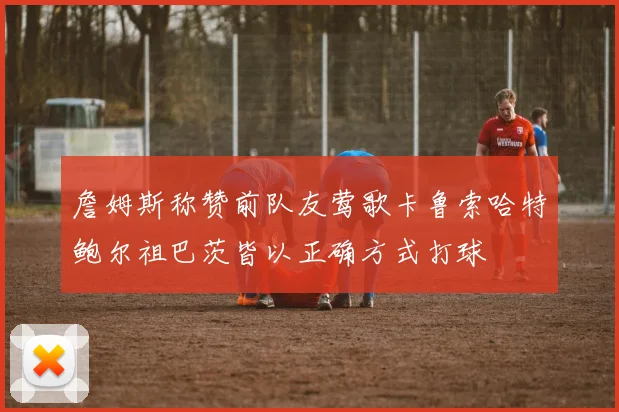 詹姆斯称赞前队友莺歌卡鲁索哈特鲍尔祖巴茨皆以正确方式打球