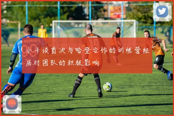 小卡谈首次与哈登合作的训练营经历对团队的积极影响