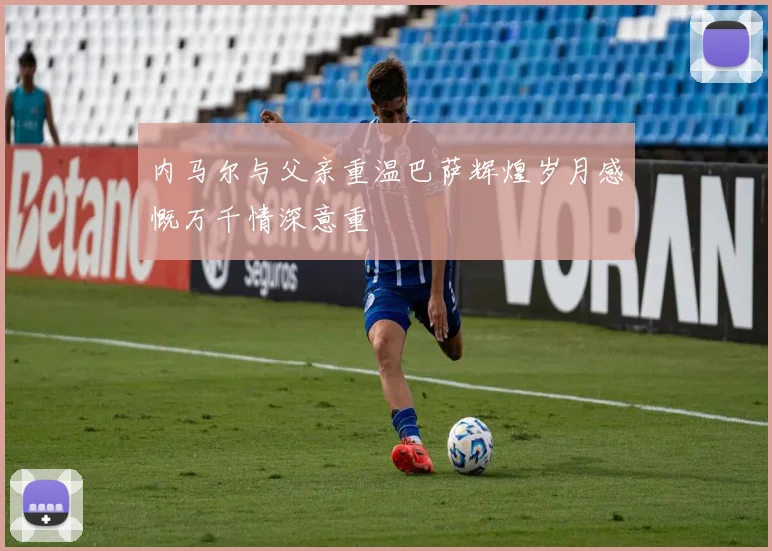 内马尔与父亲重温巴萨辉煌岁月感慨万千情深意重