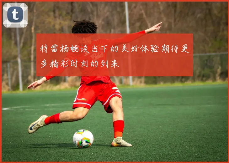 特雷杨畅谈当下的美好体验期待更多精彩时刻的到来