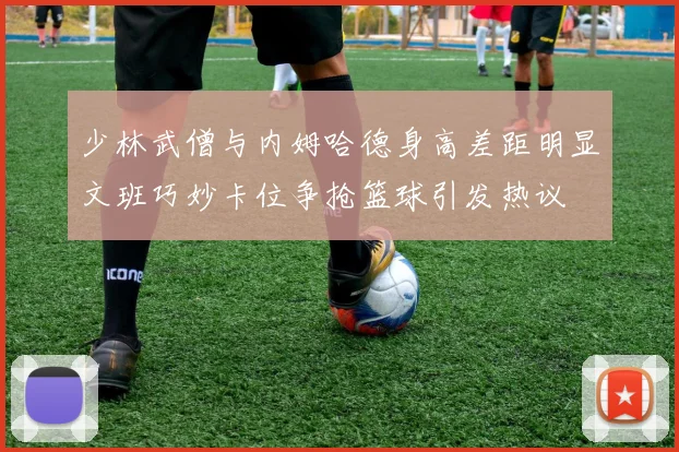 少林武僧与内姆哈德身高差距明显文班巧妙卡位争抢篮球引发热议
