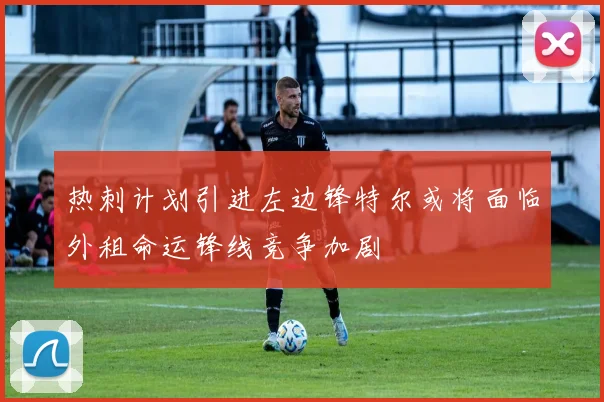 热刺计划引进左边锋特尔或将面临外租命运锋线竞争加剧