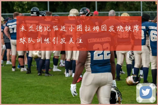 米兰德比临近小图拉姆因发烧缺席球队训练引发关注