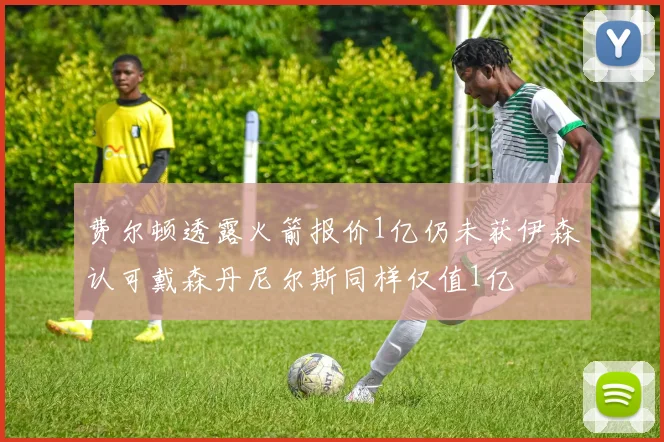 费尔顿透露火箭报价1亿仍未获伊森认可戴森丹尼尔斯同样仅值1亿