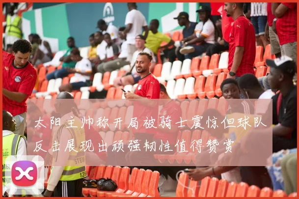 太阳主帅称开局被骑士震惊但球队反击展现出顽强韧性值得赞赏