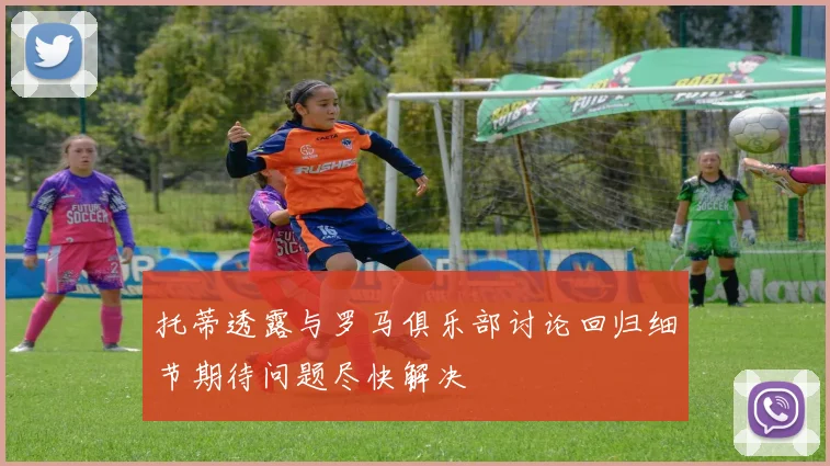 托蒂透露与罗马俱乐部讨论回归细节期待问题尽快解决