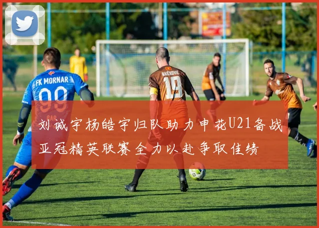 刘诚宇杨皓宇归队助力申花U21备战亚冠精英联赛全力以赴争取佳绩