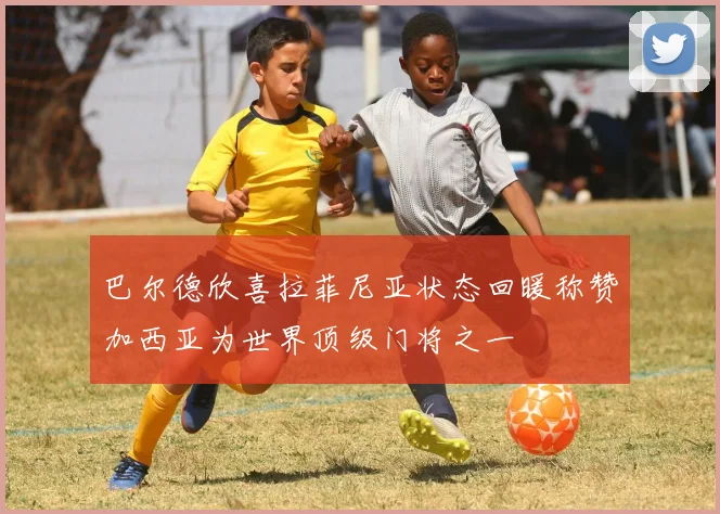 巴尔德欣喜拉菲尼亚状态回暖称赞加西亚为世界顶级门将之一